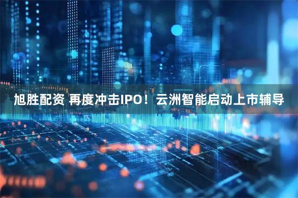 旭胜配资 再度冲击IPO！云洲智能启动上市辅导