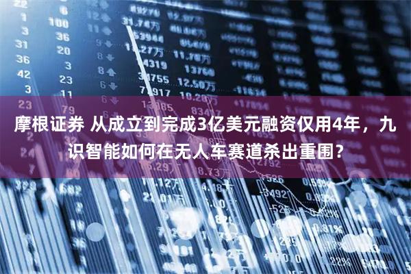 摩根证券 从成立到完成3亿美元融资仅用4年，九识智能如何在无人车赛道杀出重围？