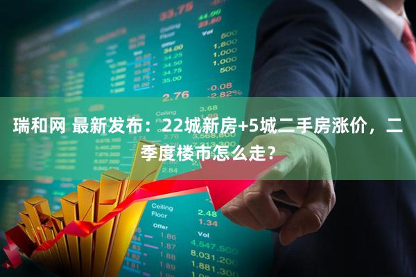 瑞和网 最新发布：22城新房+5城二手房涨价，二季度楼市怎么走？