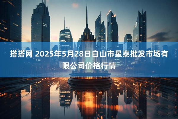 搭搭网 2025年5月28日白山市星泰批发市场有限公司价格行情