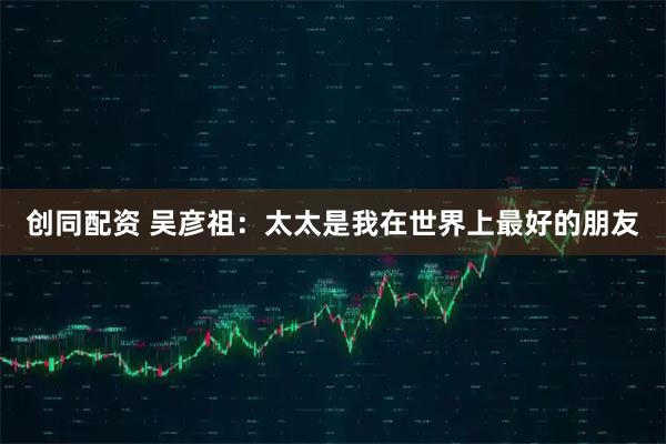 创同配资 吴彦祖：太太是我在世界上最好的朋友