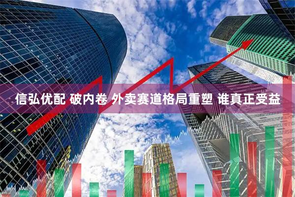 信弘优配 破内卷 外卖赛道格局重塑 谁真正受益