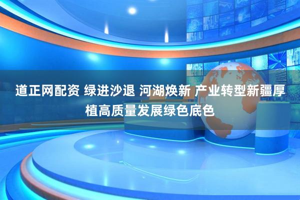 道正网配资 绿进沙退 河湖焕新 产业转型新疆厚植高质量发展绿色底色