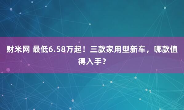 财米网 最低6.58万起！三款家用型新车，哪款值得入手？