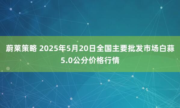 蔚莱策略 2025年5月20日全国主要批发市场白蒜5.0公分价格行情