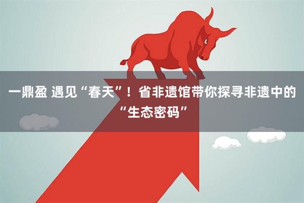 一鼎盈 遇见“春天”！省非遗馆带你探寻非遗中的“生态密码”