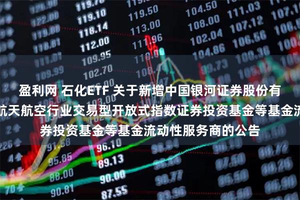盈利网 石化ETF 关于新增中国银河证券股份有限公司为华夏国证航天航空行业交易型开放式指数证券投资基金等基金流动性服务商的公告