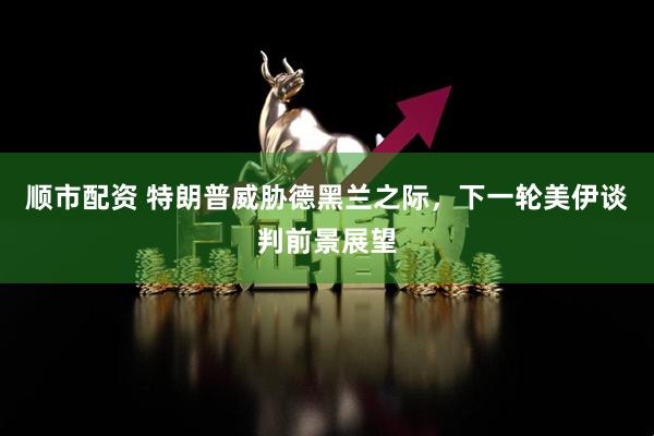 顺市配资 特朗普威胁德黑兰之际，下一轮美伊谈判前景展望