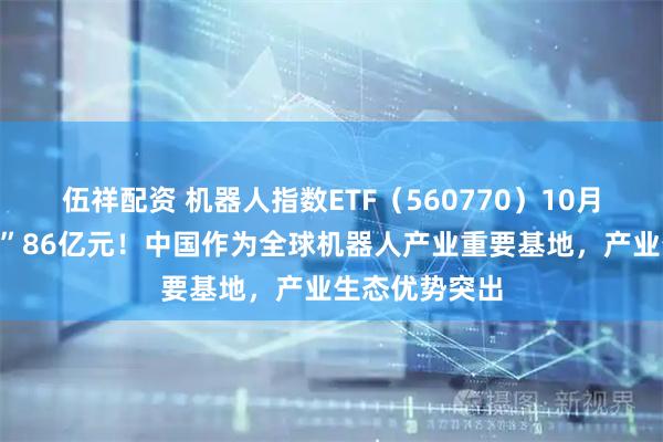 伍祥配资 机器人指数ETF(560770)10月来强势“吸金”86亿元!中国作为全球机器人产业重要基地,产业生态优势突出