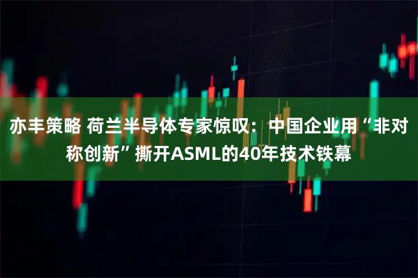 亦丰策略 荷兰半导体专家惊叹:中国企业用“非对称创新”撕开ASML的40年技术铁幕