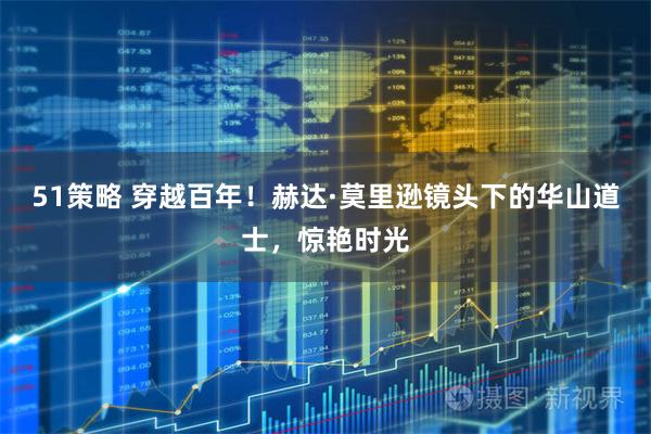 51策略 穿越百年!赫达·莫里逊镜头下的华山道士,惊艳时光