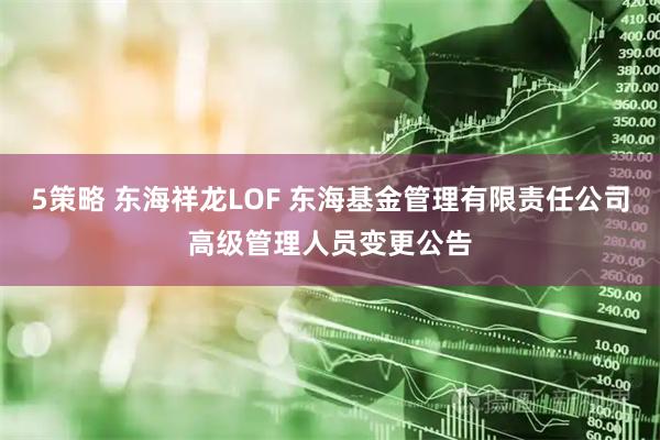 5策略 东海祥龙LOF 东海基金管理有限责任公司高级管理人员变更公告