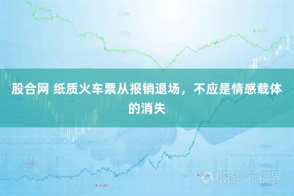 股合网 纸质火车票从报销退场，不应是情感载体的消失