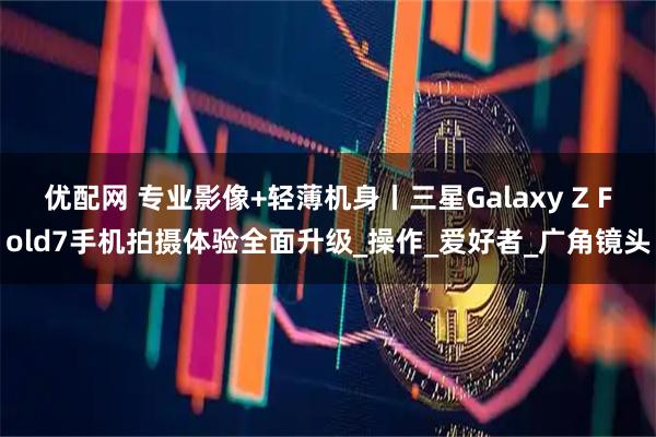 优配网 专业影像+轻薄机身丨三星Galaxy Z Fold7手机拍摄体验全面升级_操作_爱好者_广角镜头