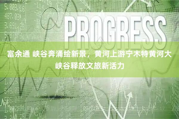 富余通 峡谷奔涌绘新景，黄河上游宁木特黄河大峡谷释放文旅新活力