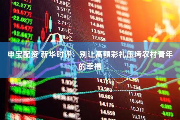 申宝配资 新华时评：别让高额彩礼压垮农村青年的幸福
